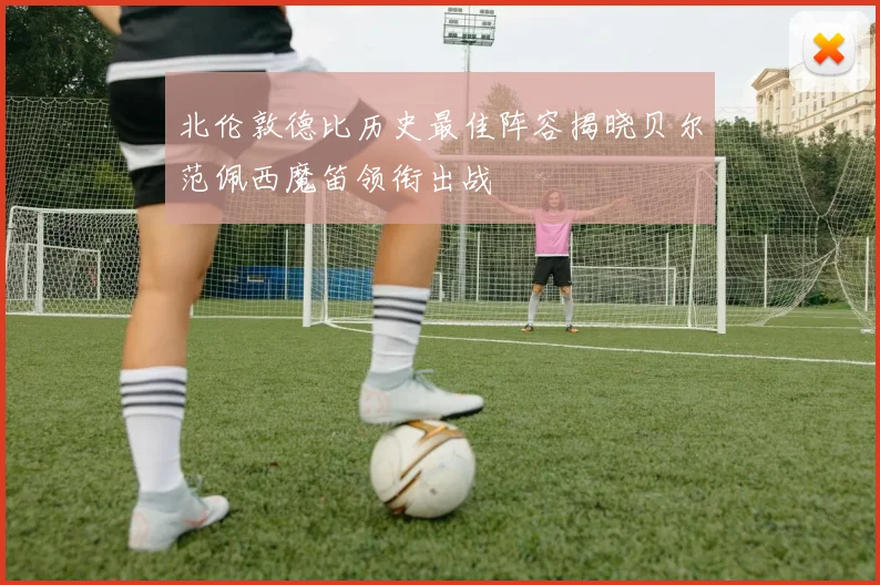 北伦敦德比历史最佳阵容揭晓贝尔范佩西魔笛领衔出战