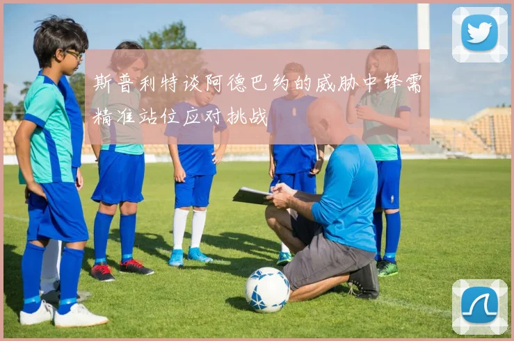 斯普利特谈阿德巴约的威胁中锋需精准站位应对挑战