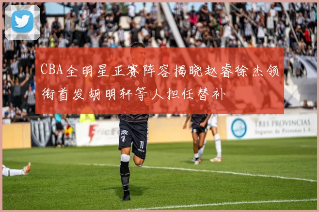 CBA全明星正赛阵容揭晓赵睿徐杰领衔首发胡明轩等人担任替补