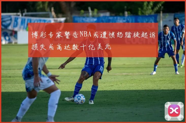 博彩专家警告NBA或遭愤怒赌徒起诉损失或高达数十亿美元