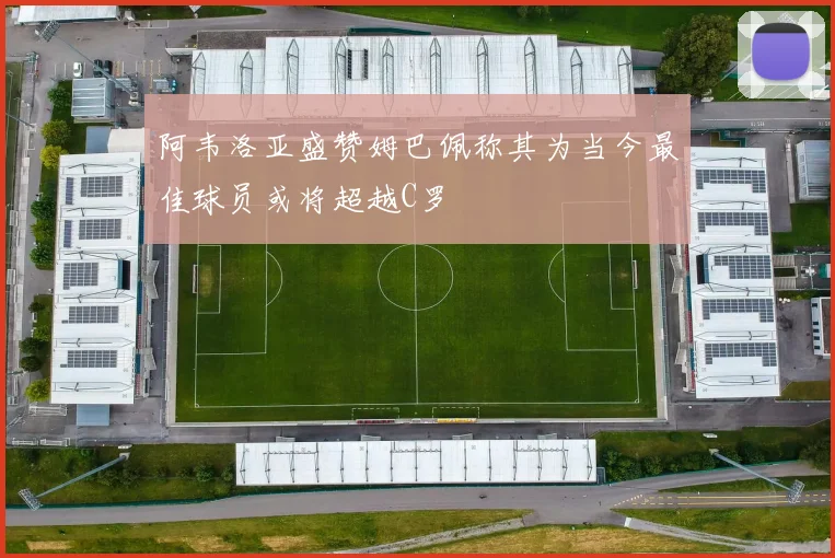 阿韦洛亚盛赞姆巴佩称其为当今最佳球员或将超越C罗