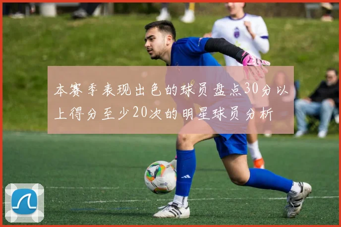 本赛季表现出色的球员盘点30分以上得分至少20次的明星球员分析