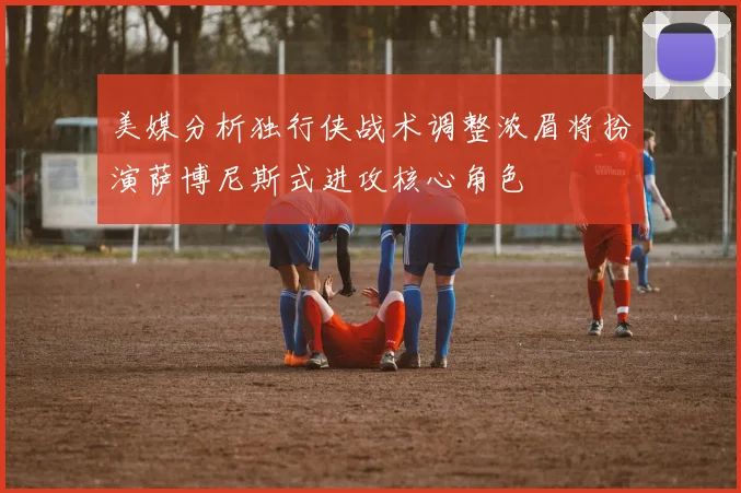 美媒分析独行侠战术调整浓眉将扮演萨博尼斯式进攻核心角色