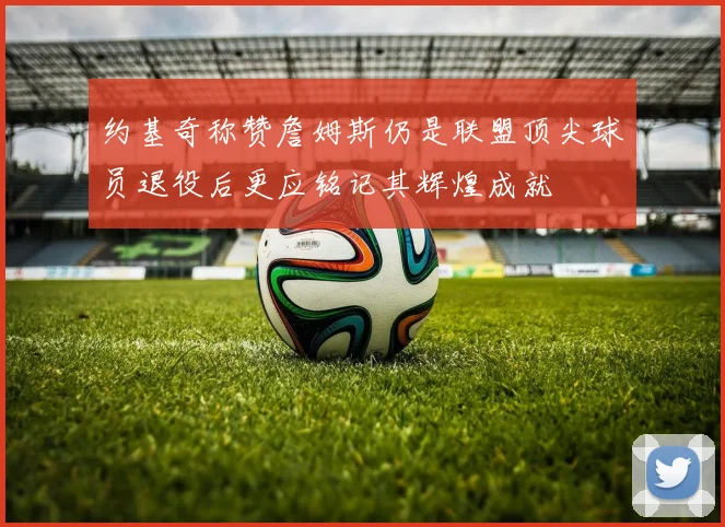 约基奇称赞詹姆斯仍是联盟顶尖球员退役后更应铭记其辉煌成就