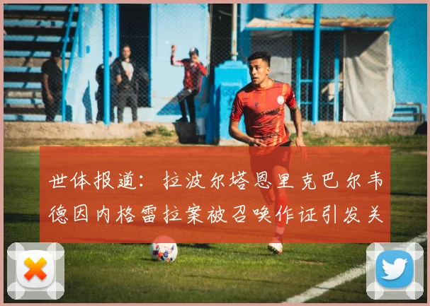 世体报道：拉波尔塔恩里克巴尔韦德因内格雷拉案被召唤作证引发关注