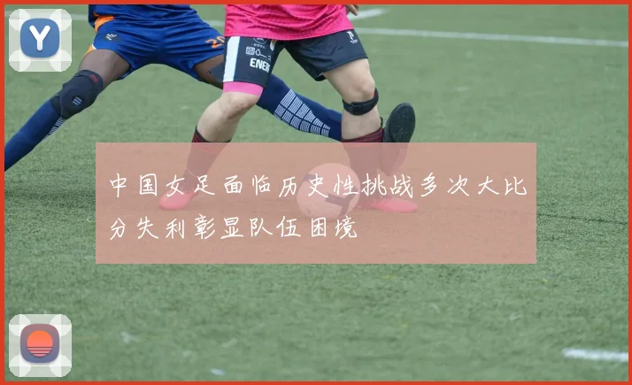 中国女足面临历史性挑战多次大比分失利彰显队伍困境