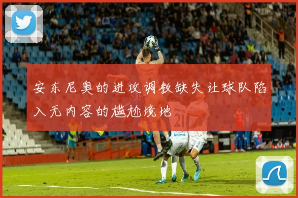 安东尼奥的进攻调教缺失让球队陷入无内容的尴尬境地