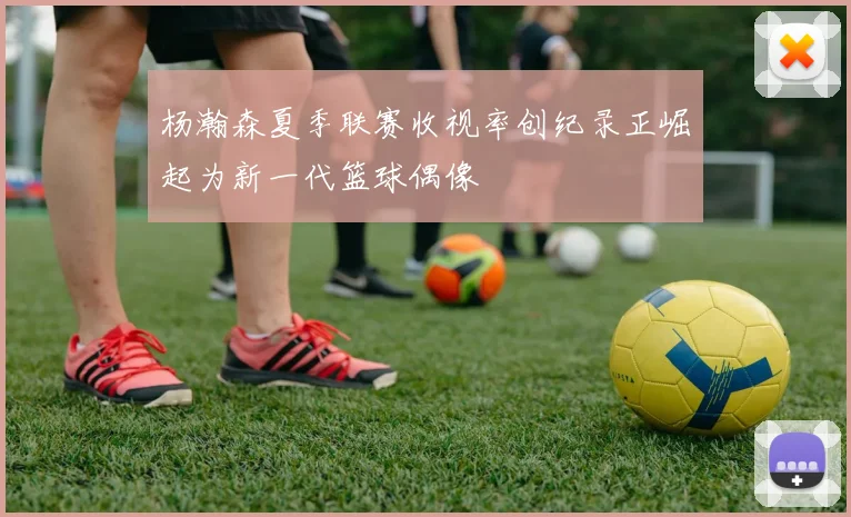 杨瀚森夏季联赛收视率创纪录正崛起为新一代篮球偶像