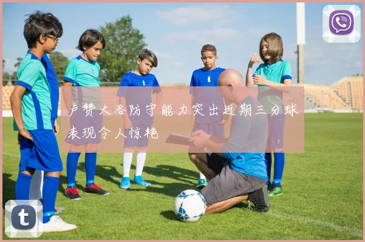 卢赞大洛防守能力突出近期三分球表现令人惊艳