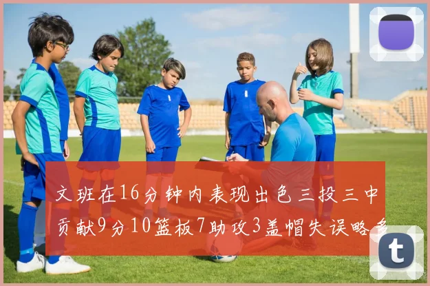 文班在16分钟内表现出色三投三中贡献9分10篮板7助攻3盖帽失误略多但依然完美