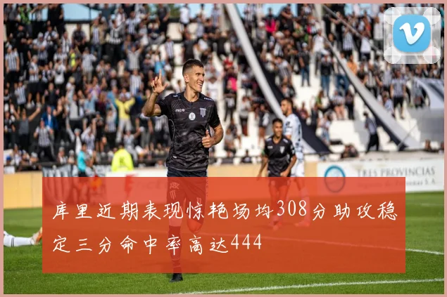 库里近期表现惊艳场均308分助攻稳定三分命中率高达444