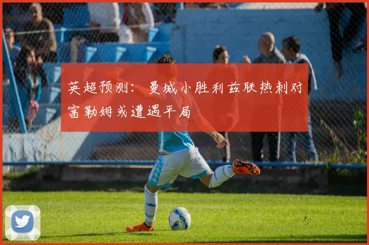 英超预测：曼城小胜利兹联热刺对富勒姆或遭遇平局
