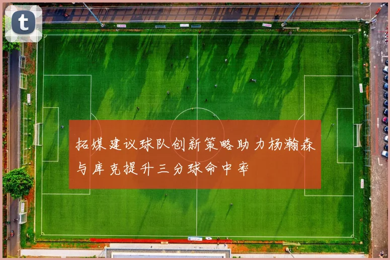 拓媒建议球队创新策略助力杨瀚森与库克提升三分球命中率