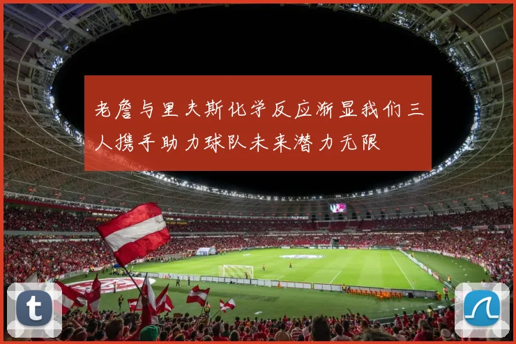 老詹与里夫斯化学反应渐显我们三人携手助力球队未来潜力无限