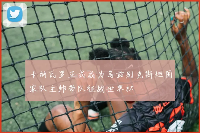 卡纳瓦罗正式成为乌兹别克斯坦国家队主帅带队征战世界杯