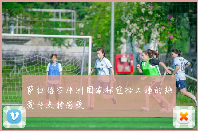 萨拉赫在非洲国家杯重拾久违的热爱与支持感受