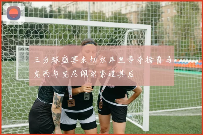 三分球盛宴米切尔库里争夺榜首马克西与克尼佩尔紧追其后