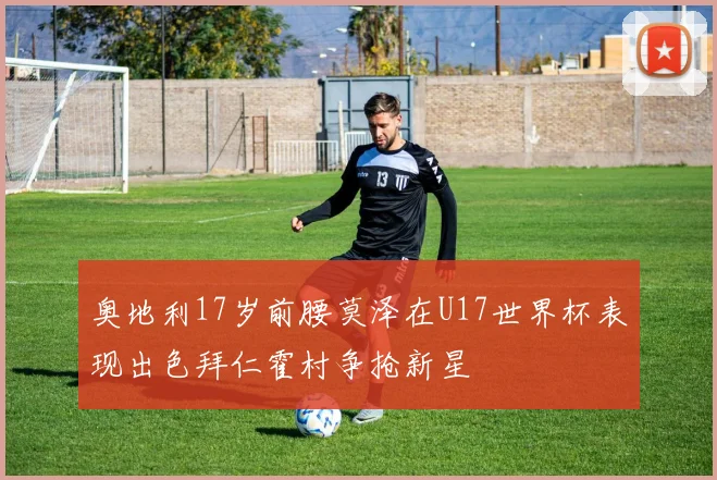 奥地利17岁前腰莫泽在U17世界杯表现出色拜仁霍村争抢新星