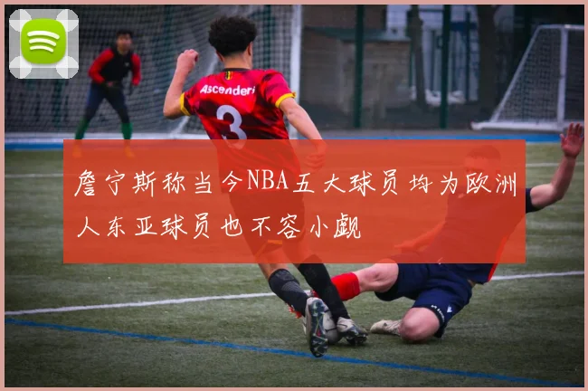 詹宁斯称当今NBA五大球员均为欧洲人东亚球员也不容小觑