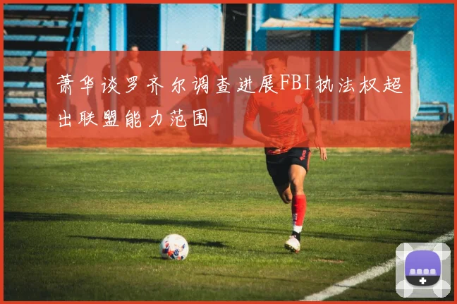 萧华谈罗齐尔调查进展FBI执法权超出联盟能力范围