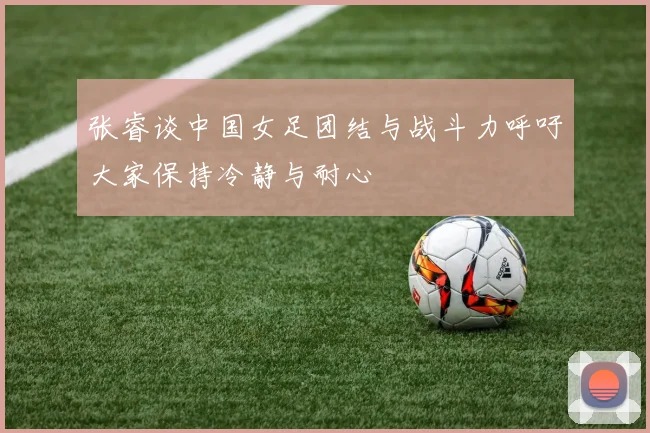 张睿谈中国女足团结与战斗力呼吁大家保持冷静与耐心