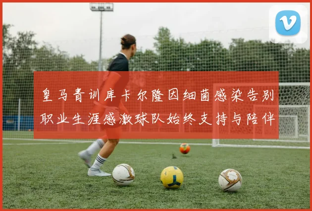 皇马青训库卡尔隆因细菌感染告别职业生涯感激球队始终支持与陪伴