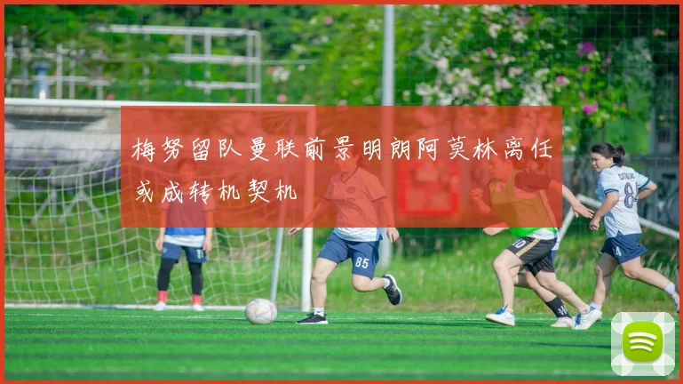 梅努留队曼联前景明朗阿莫林离任或成转机契机