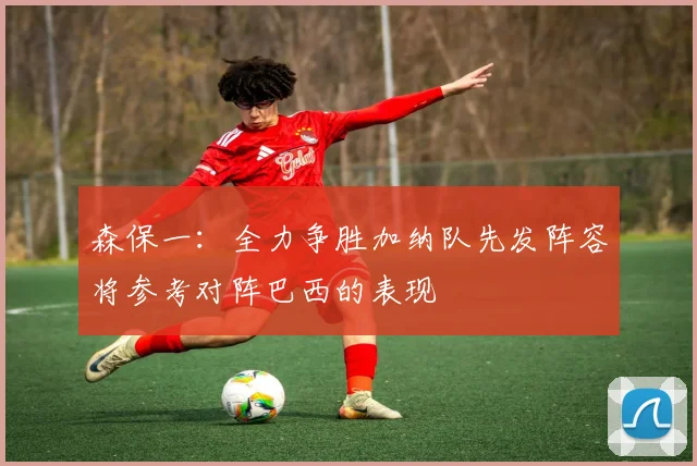 森保一：全力争胜加纳队先发阵容将参考对阵巴西的表现