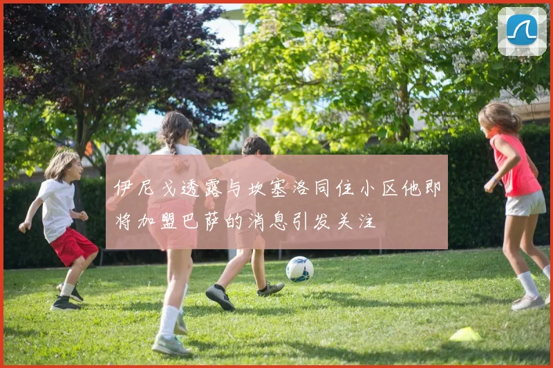 伊尼戈透露与坎塞洛同住小区他即将加盟巴萨的消息引发关注