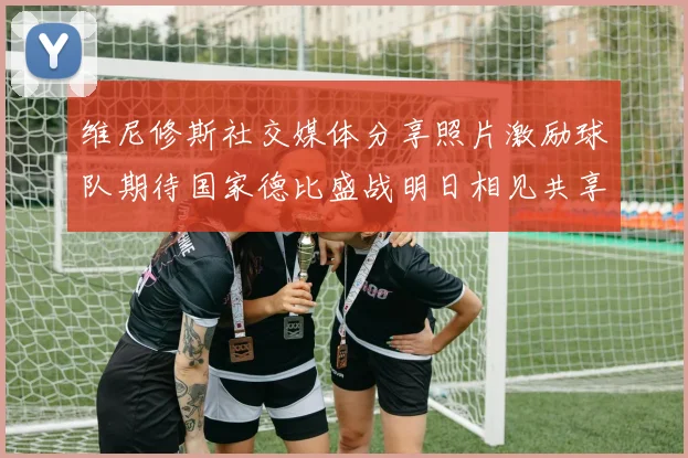 维尼修斯社交媒体分享照片激励球队期待国家德比盛战明日相见共享激情时刻