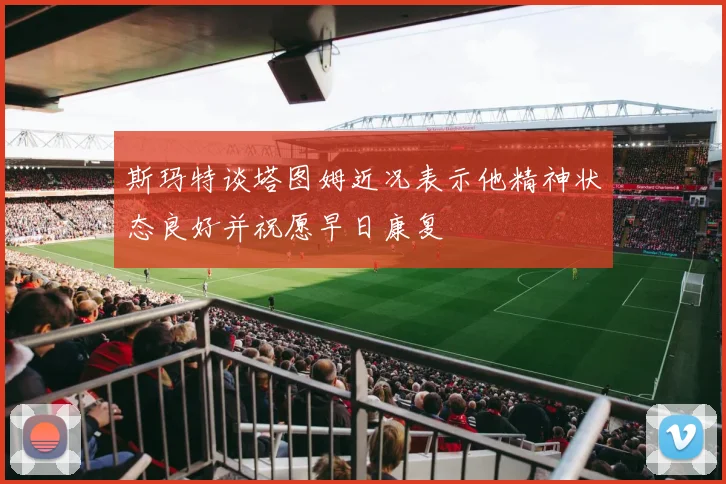 斯玛特谈塔图姆近况表示他精神状态良好并祝愿早日康复