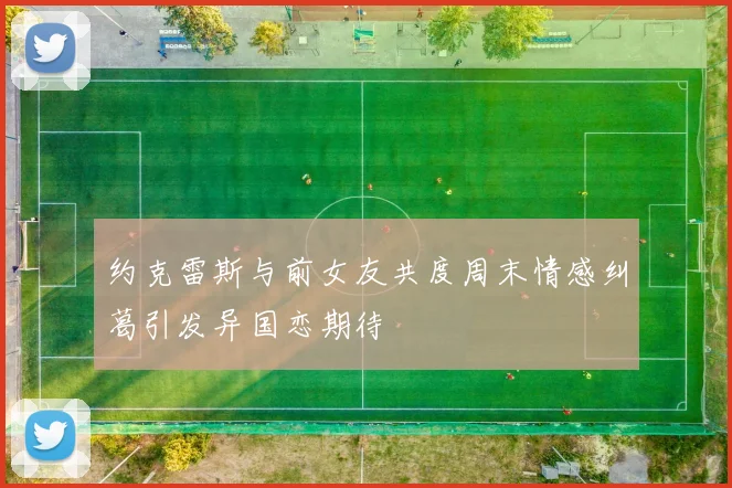 约克雷斯与前女友共度周末情感纠葛引发异国恋期待