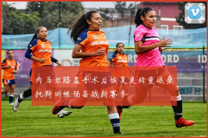 内马尔膝盖手术后恢复良好重返桑托斯训练场备战新赛季