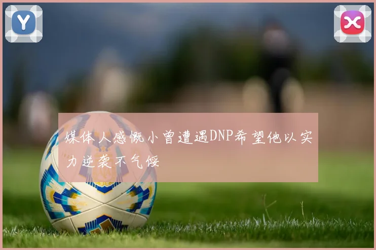 媒体人感慨小曾遭遇DNP希望他以实力逆袭不气馁