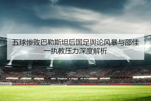五球惨败巴勒斯坦后国足舆论风暴与邵佳一执教压力深度解析 | jiuyou